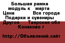 Большая рамка - модуль к 8 марта! › Цена ­ 1 700 - Все города Подарки и сувениры » Другое   . Тверская обл.,Конаково г.